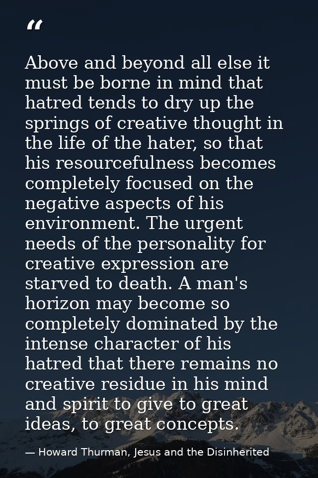 Above and beyond all else it must be borne in mind that hatred tends to dry up the springs of creative thought in the li — Howard Thurman, Jesus and the Disinherited