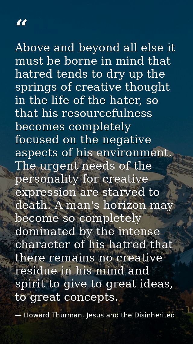 Above and beyond all else it must be borne in mind that hatred tends to dry up the springs of creative thought in the li — Howard Thurman, Jesus and the Disinherited