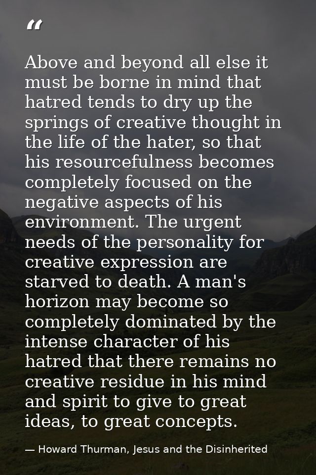 Above and beyond all else it must be borne in mind that hatred tends to dry up the springs of creative thought in the li — Howard Thurman, Jesus and the Disinherited