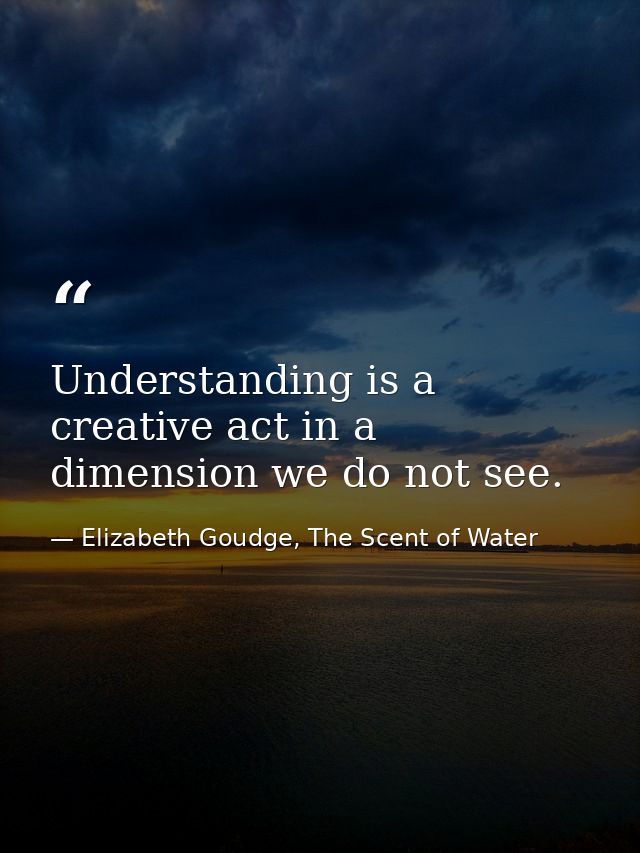 Understanding is a creative act in a dimension we do not see. — Elizabeth Goudge, The Scent of Water