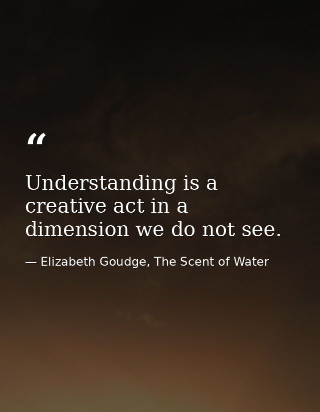 Understanding is a creative act in a dimension we do not see. — Elizabeth Goudge, The Scent of Water