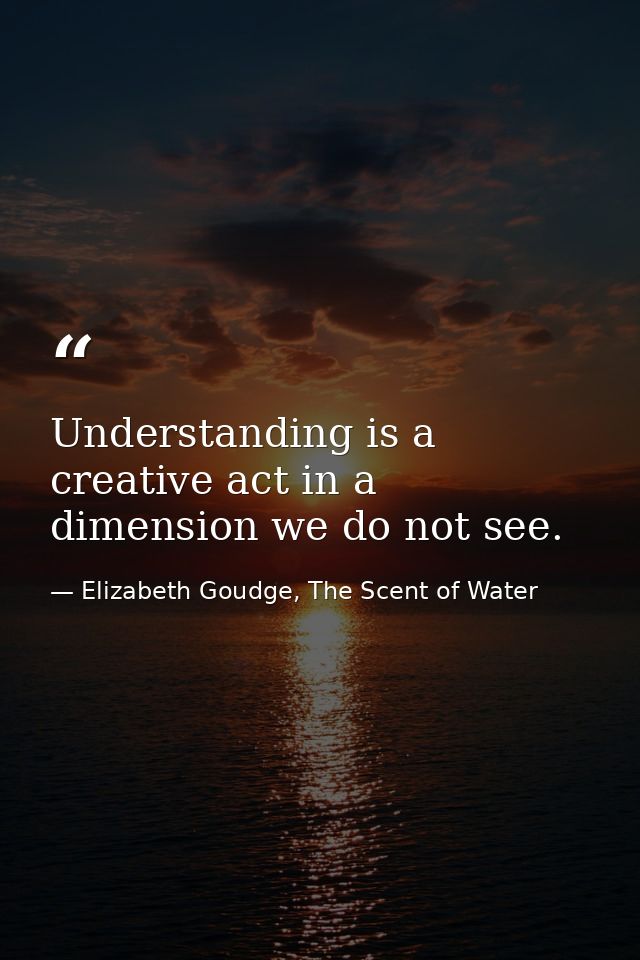Understanding is a creative act in a dimension we do not see. — Elizabeth Goudge, The Scent of Water