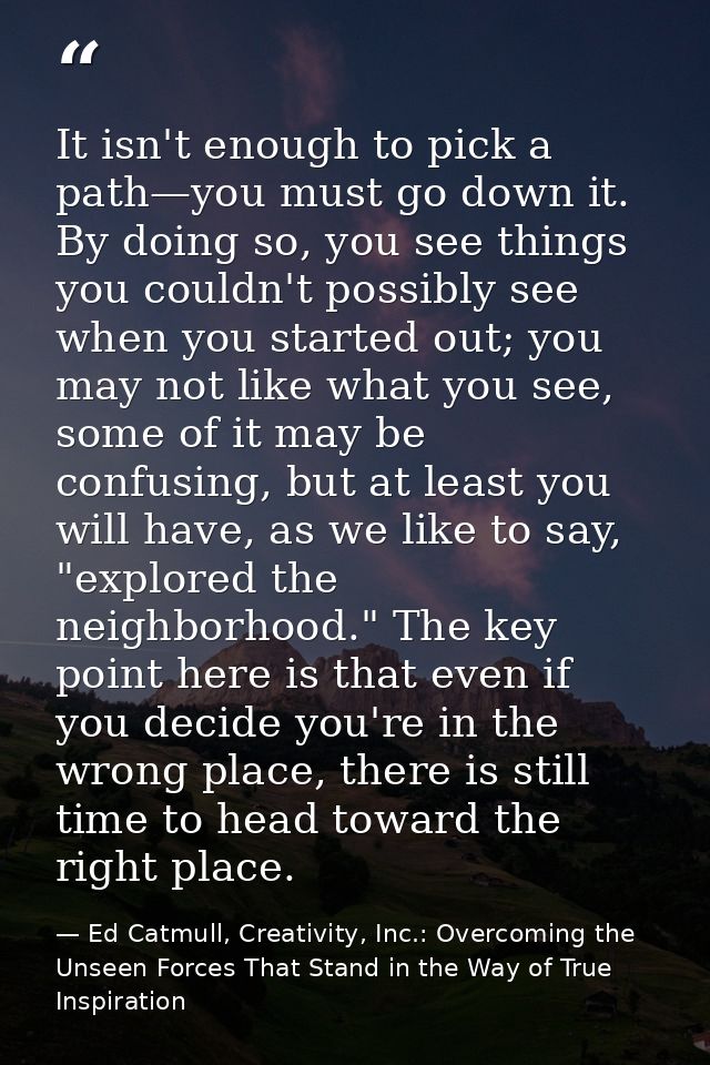 It isn't enough to pick a path—you must go down it. By doing so, you see things you couldn't possibly see when you start — Ed Catmull, Creativity, Inc.: Overcoming the Unseen Forces That Stand in the Way of True Inspiration