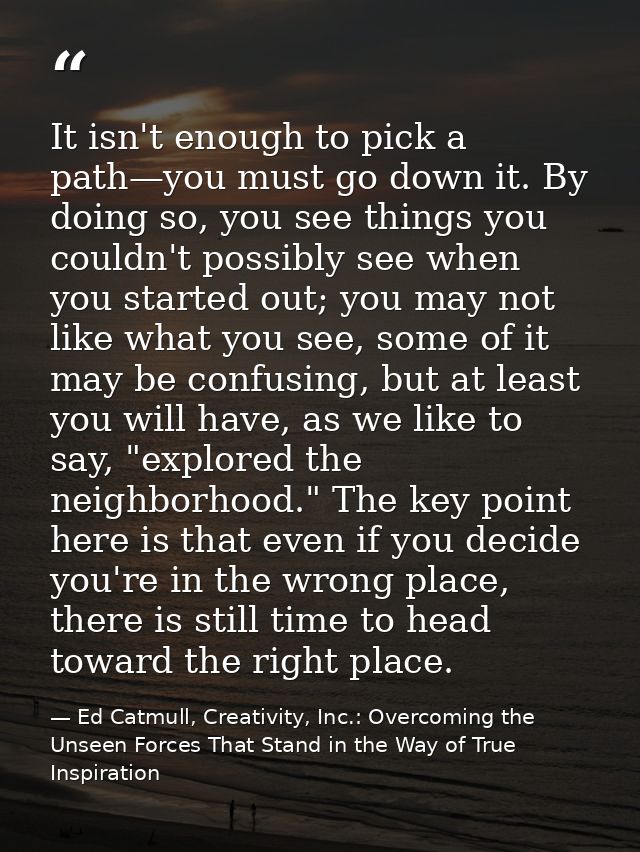 It isn't enough to pick a path—you must go down it. By doing so, you see things you couldn't possibly see when you start — Ed Catmull, Creativity, Inc.: Overcoming the Unseen Forces That Stand in the Way of True Inspiration