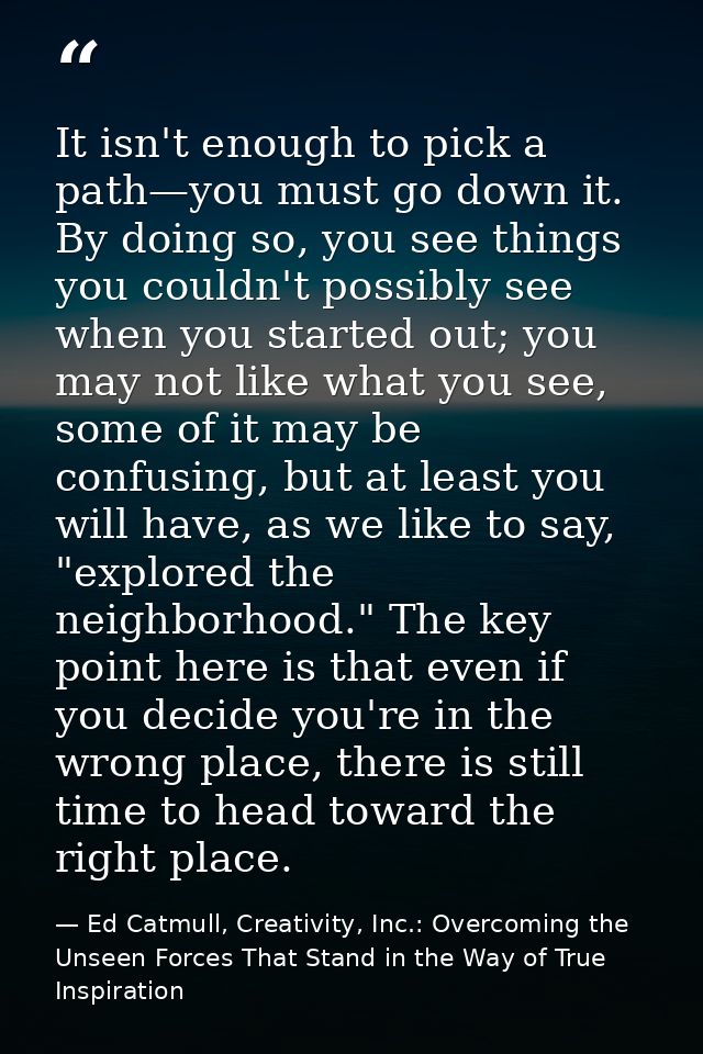 It isn't enough to pick a path—you must go down it. By doing so, you see things you couldn't possibly see when you start — Ed Catmull, Creativity, Inc.: Overcoming the Unseen Forces That Stand in the Way of True Inspiration