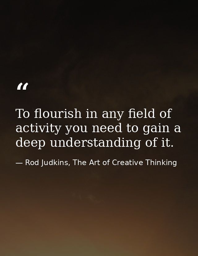 To flourish in any field of activity you need to gain a deep understanding of it. — Rod Judkins, The Art of Creative Thinking