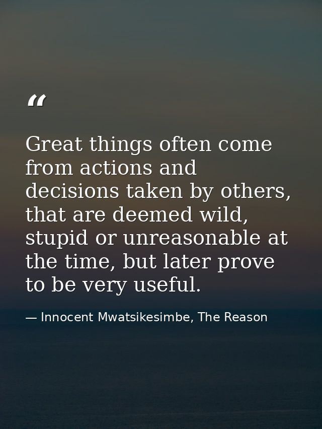 Great things often come from actions and decisions taken by others, that are deemed wild, stupid or unreasonable at the  — Innocent Mwatsikesimbe, The Reason