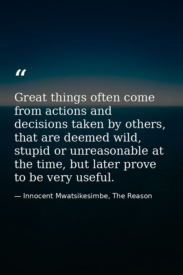 Great things often come from actions and decisions taken by others, that are deemed wild, stupid or unreasonable at the  — Innocent Mwatsikesimbe, The Reason