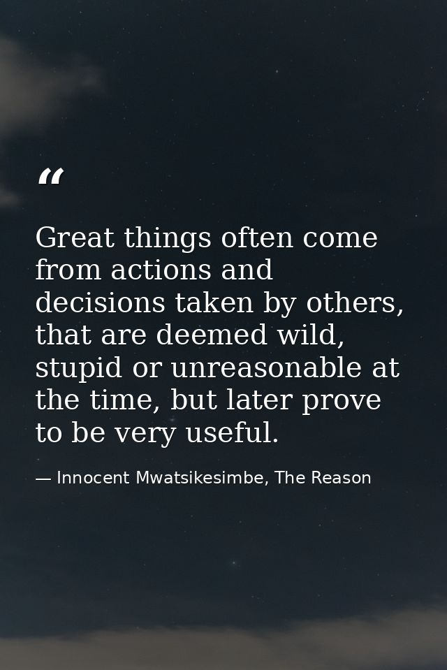 Great things often come from actions and decisions taken by others, that are deemed wild, stupid or unreasonable at the  — Innocent Mwatsikesimbe, The Reason