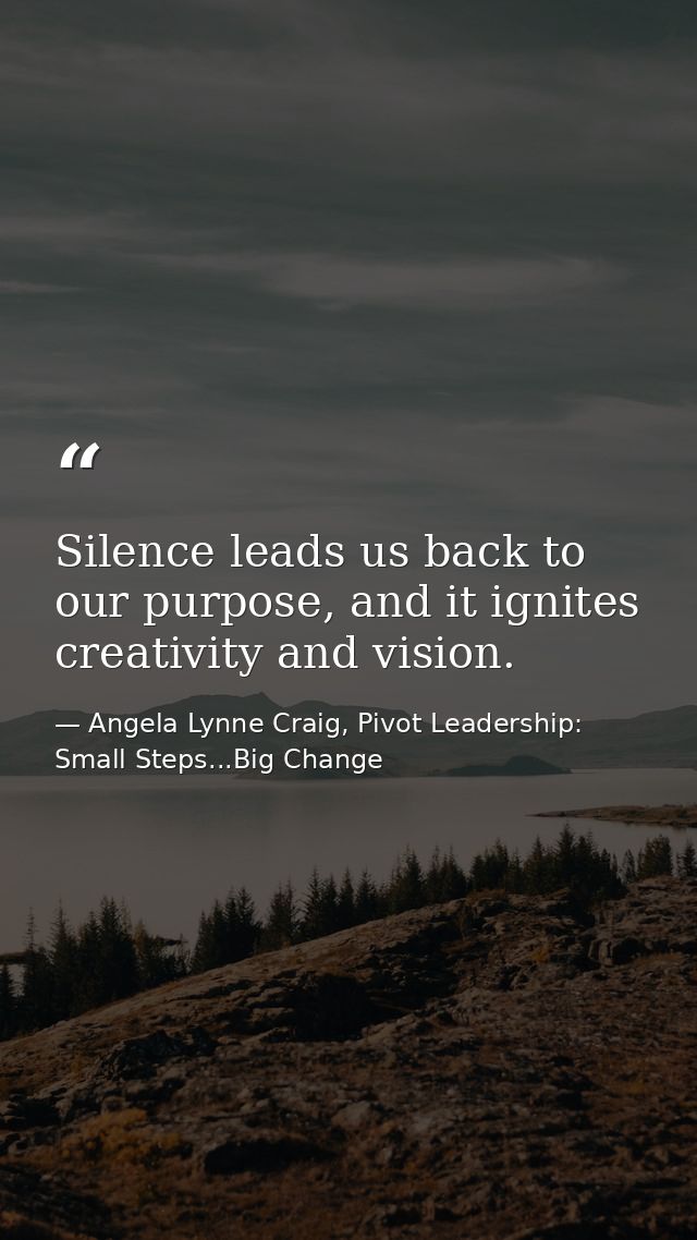 Silence leads us back to our purpose, and it ignites creativity and vision. — Angela Lynne Craig, Pivot Leadership: Small Steps...Big Change