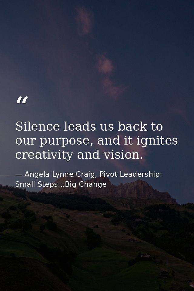 Silence leads us back to our purpose, and it ignites creativity and vision. — Angela Lynne Craig, Pivot Leadership: Small Steps...Big Change
