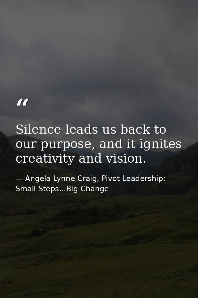Silence leads us back to our purpose, and it ignites creativity and vision. — Angela Lynne Craig, Pivot Leadership: Small Steps...Big Change