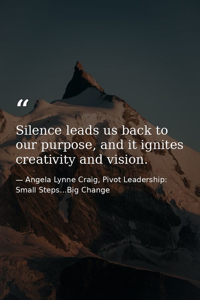 Silence leads us back to our purpose, and it ignites creativity and vision. — Angela Lynne Craig, Pivot Leadership: Small Steps...Big Change