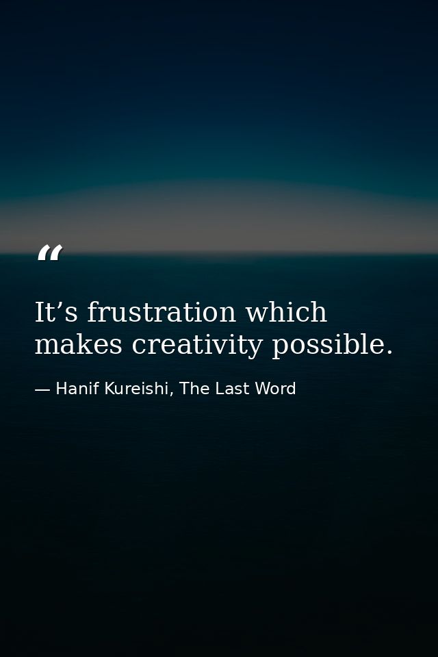 It’s frustration which makes creativity possible. — Hanif Kureishi, The Last Word
