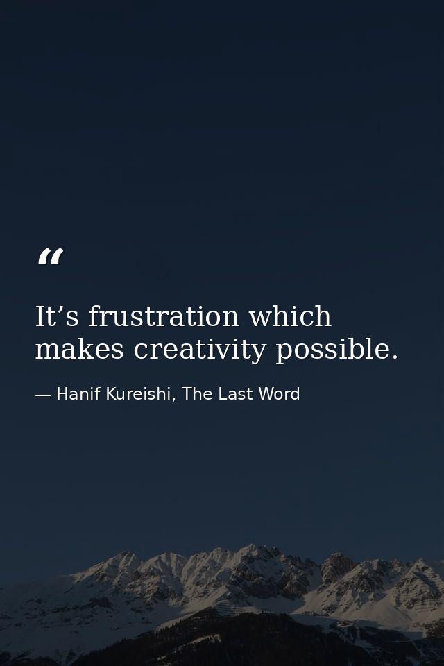 It’s frustration which makes creativity possible. — Hanif Kureishi, The Last Word
