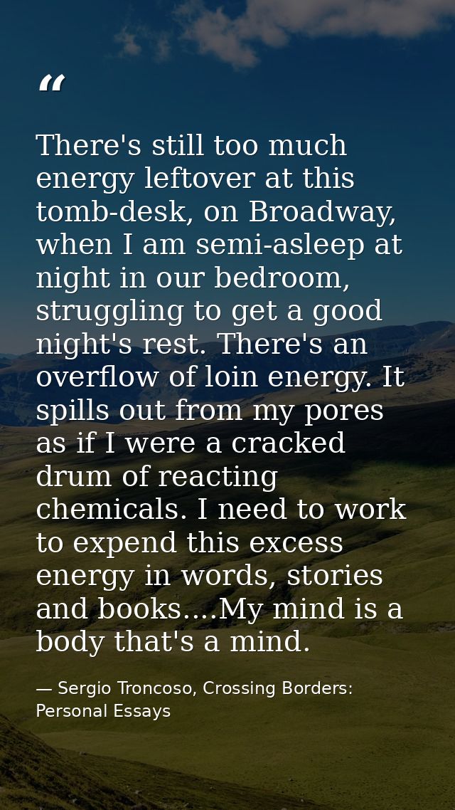 There's still too much energy leftover at this tomb-desk, on Broadway, when I am semi-asleep at night in our bedroom, st — Sergio Troncoso, Crossing Borders: Personal Essays