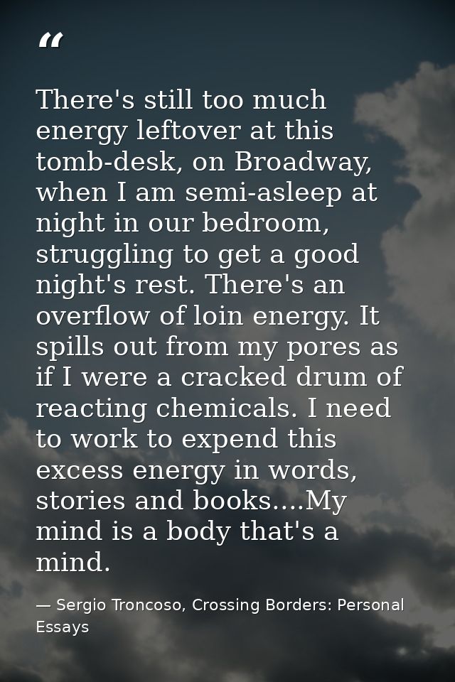 There's still too much energy leftover at this tomb-desk, on Broadway, when I am semi-asleep at night in our bedroom, st — Sergio Troncoso, Crossing Borders: Personal Essays