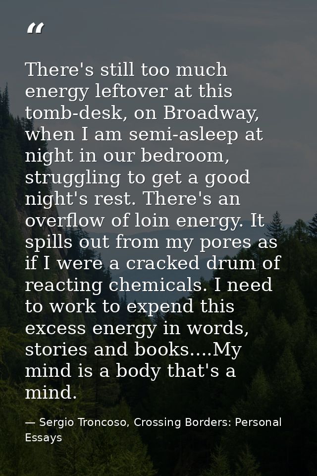 There's still too much energy leftover at this tomb-desk, on Broadway, when I am semi-asleep at night in our bedroom, st — Sergio Troncoso, Crossing Borders: Personal Essays