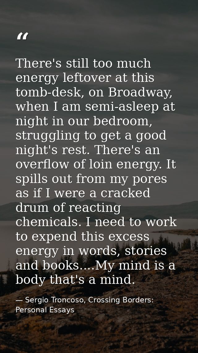There's still too much energy leftover at this tomb-desk, on Broadway, when I am semi-asleep at night in our bedroom, st — Sergio Troncoso, Crossing Borders: Personal Essays
