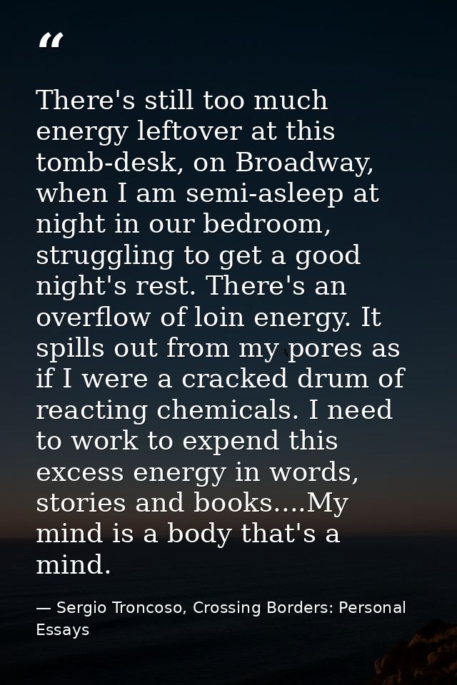 There's still too much energy leftover at this tomb-desk, on Broadway, when I am semi-asleep at night in our bedroom, st — Sergio Troncoso, Crossing Borders: Personal Essays