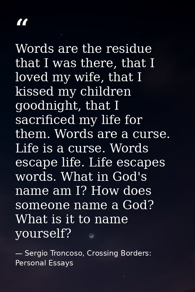 Words are the residue that I was there, that I loved my wife, that I kissed my children goodnight, that I sacrificed my  — Sergio Troncoso, Crossing Borders: Personal Essays