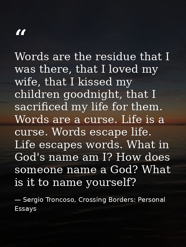 Words are the residue that I was there, that I loved my wife, that I kissed my children goodnight, that I sacrificed my  — Sergio Troncoso, Crossing Borders: Personal Essays