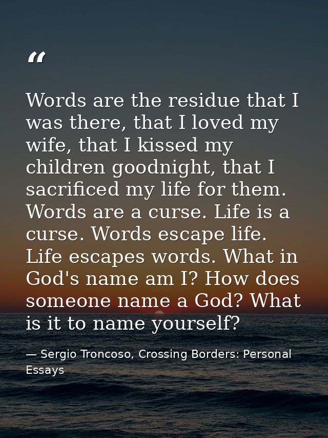 Words are the residue that I was there, that I loved my wife, that I kissed my children goodnight, that I sacrificed my  — Sergio Troncoso, Crossing Borders: Personal Essays