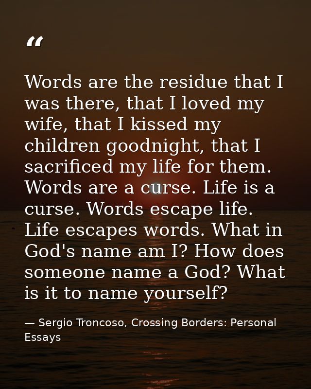 Words are the residue that I was there, that I loved my wife, that I kissed my children goodnight, that I sacrificed my  — Sergio Troncoso, Crossing Borders: Personal Essays