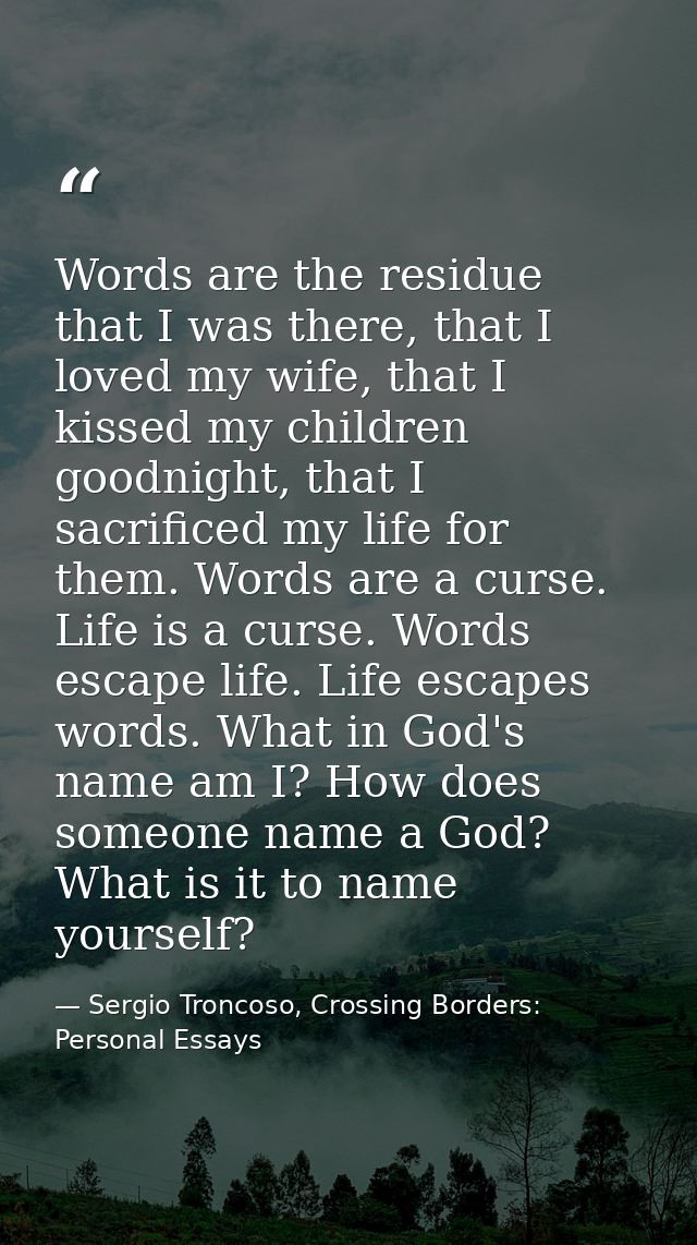 Words are the residue that I was there, that I loved my wife, that I kissed my children goodnight, that I sacrificed my  — Sergio Troncoso, Crossing Borders: Personal Essays