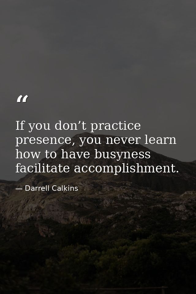 If you don’t practice presence, you never learn how to have busyness facilitate accomplishment. — Darrell Calkins
