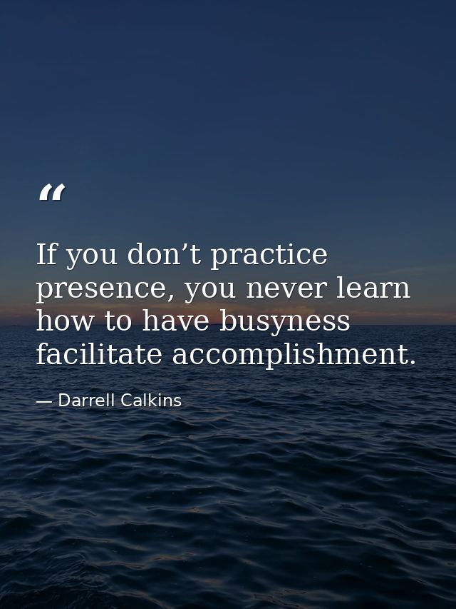 If you don’t practice presence, you never learn how to have busyness facilitate accomplishment. — Darrell Calkins