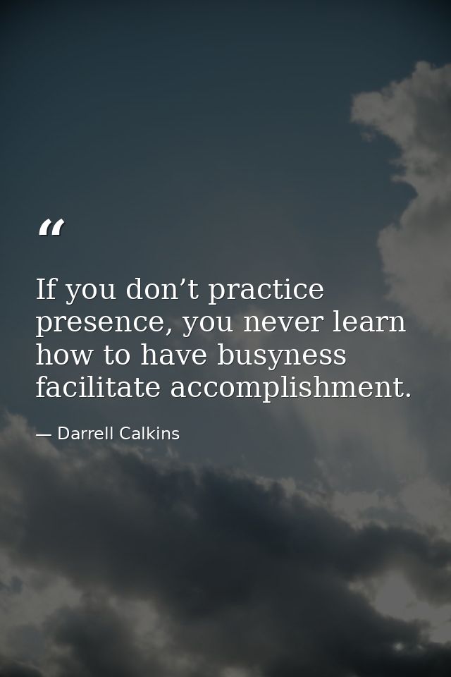 If you don’t practice presence, you never learn how to have busyness facilitate accomplishment. — Darrell Calkins