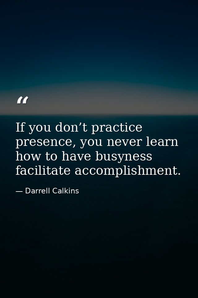 If you don’t practice presence, you never learn how to have busyness facilitate accomplishment. — Darrell Calkins