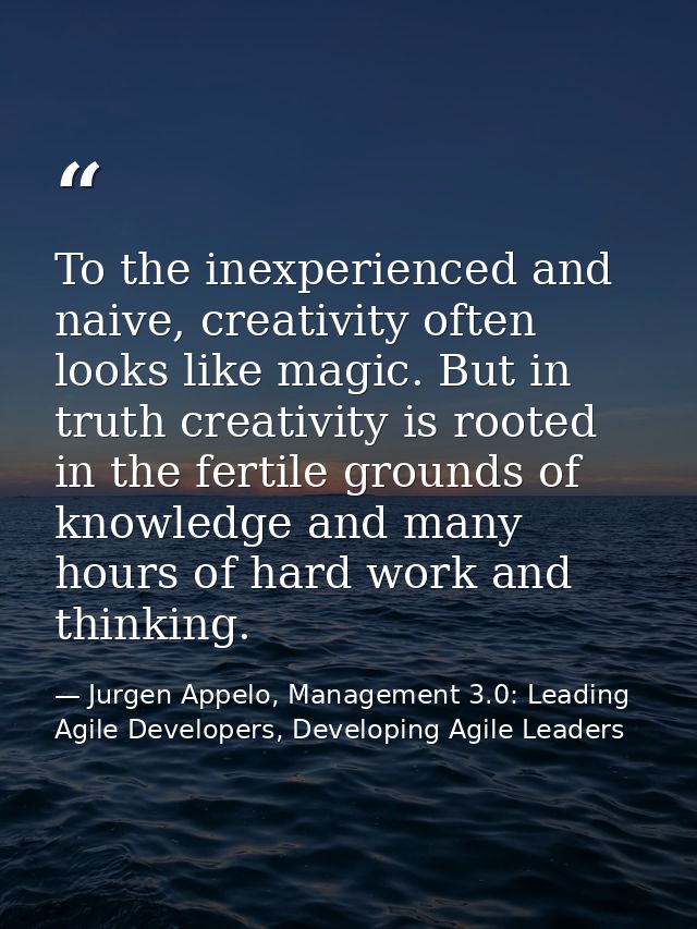 To the inexperienced and naive, creativity often looks like magic. But in truth creativity is rooted in the fertile grou — Jurgen Appelo, Management 3.0: Leading Agile Developers, Developing Agile Leaders