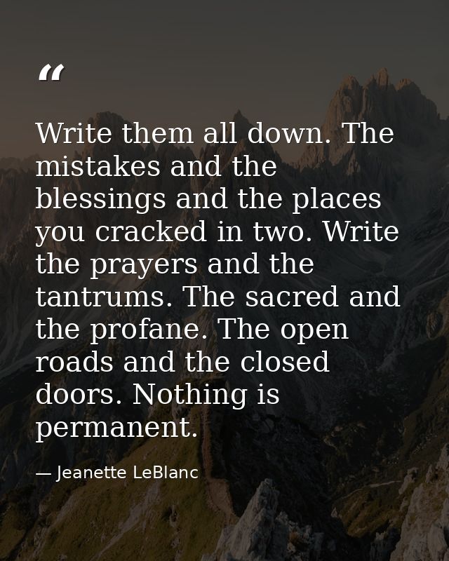Write them all down. The mistakes and the blessings and the places you cracked in two. Write the prayers and the tantrum — Jeanette LeBlanc