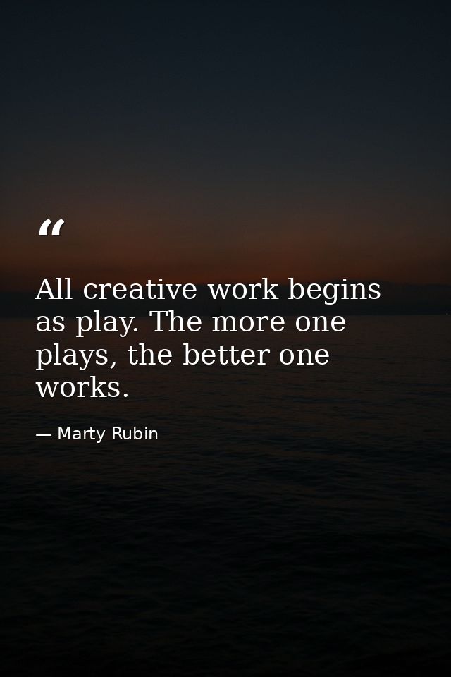All creative work begins as play. The more one plays, the better one works. — Marty Rubin