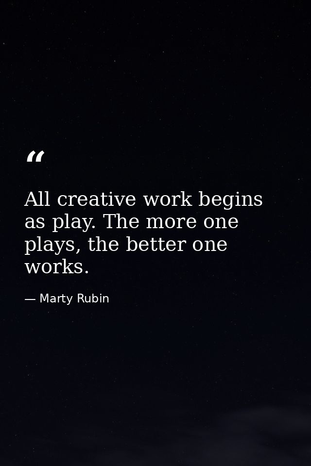 All creative work begins as play. The more one plays, the better one works. — Marty Rubin