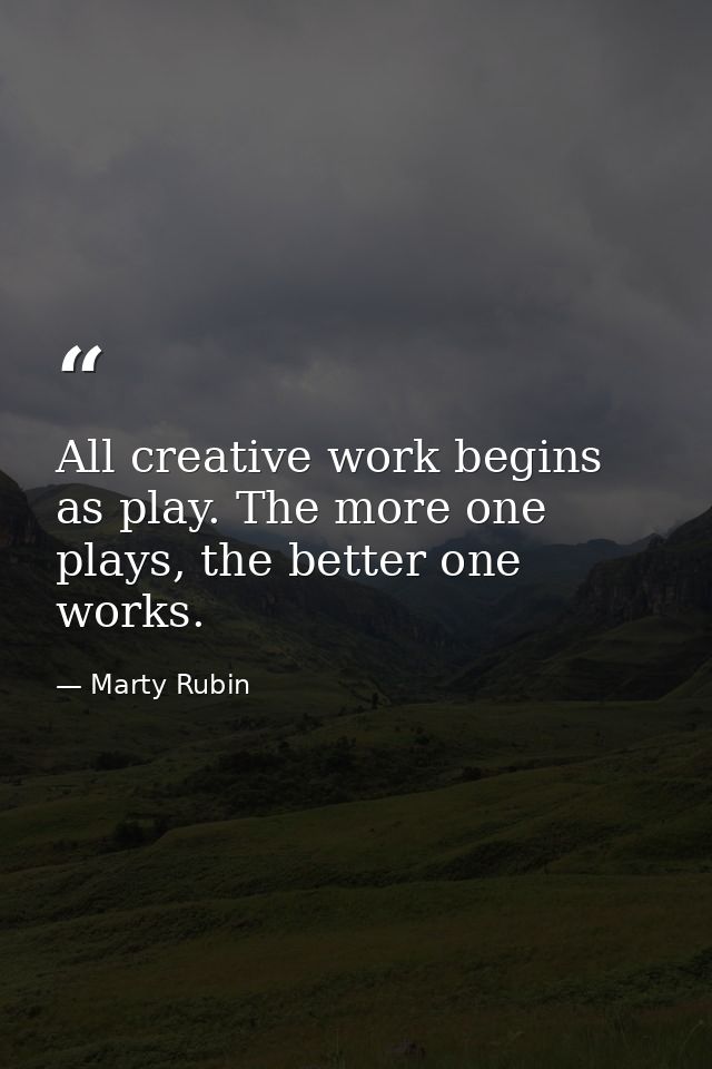 All creative work begins as play. The more one plays, the better one works. — Marty Rubin