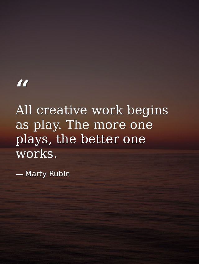 All creative work begins as play. The more one plays, the better one works. — Marty Rubin