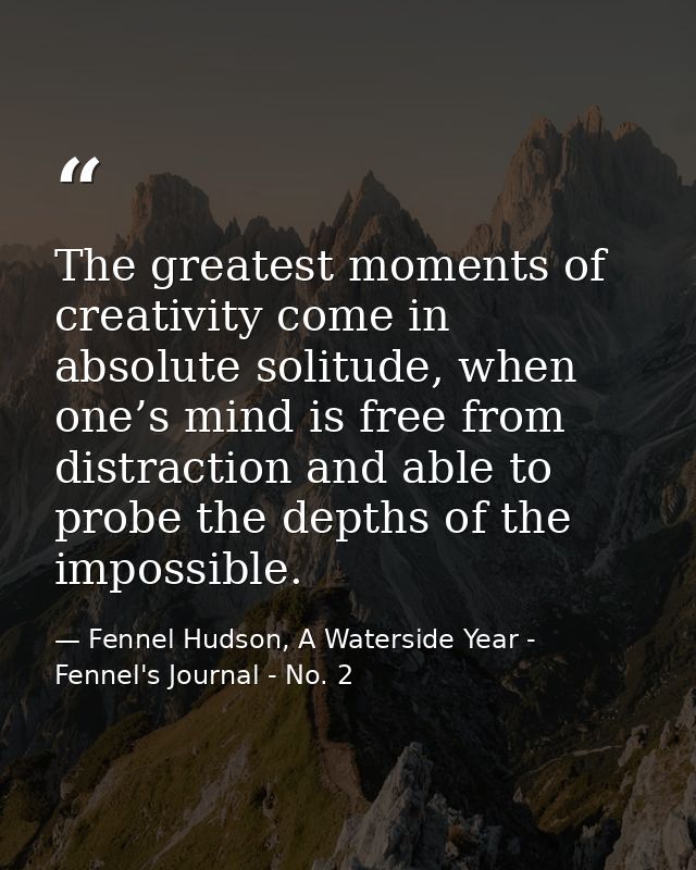 The greatest moments of creativity come in absolute solitude, when one’s mind is free from distraction and able to probe — Fennel Hudson, A Waterside Year - Fennel's Journal - No. 2