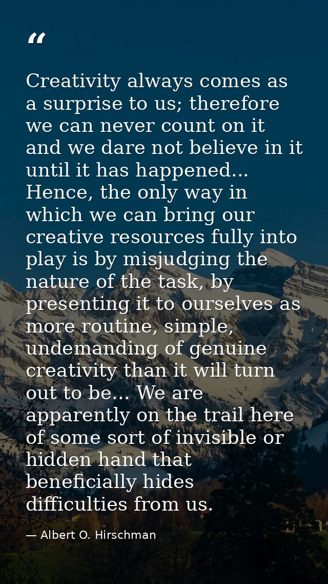 Creativity always comes as a surprise to us; therefore we can never count on it and we dare not believe in it until it h — Albert O. Hirschman
