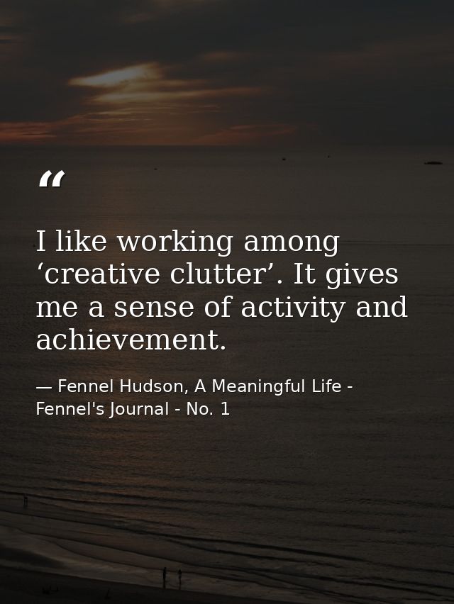 I like working among ‘creative clutter’. It gives me a sense of activity and achievement. — Fennel Hudson, A Meaningful Life - Fennel's Journal - No. 1