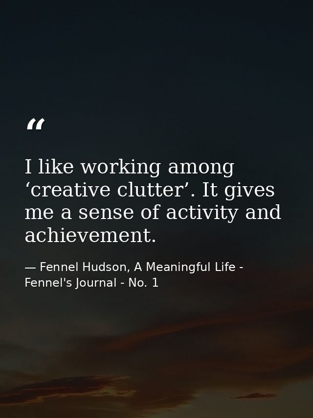 I like working among ‘creative clutter’. It gives me a sense of activity and achievement. — Fennel Hudson, A Meaningful Life - Fennel's Journal - No. 1