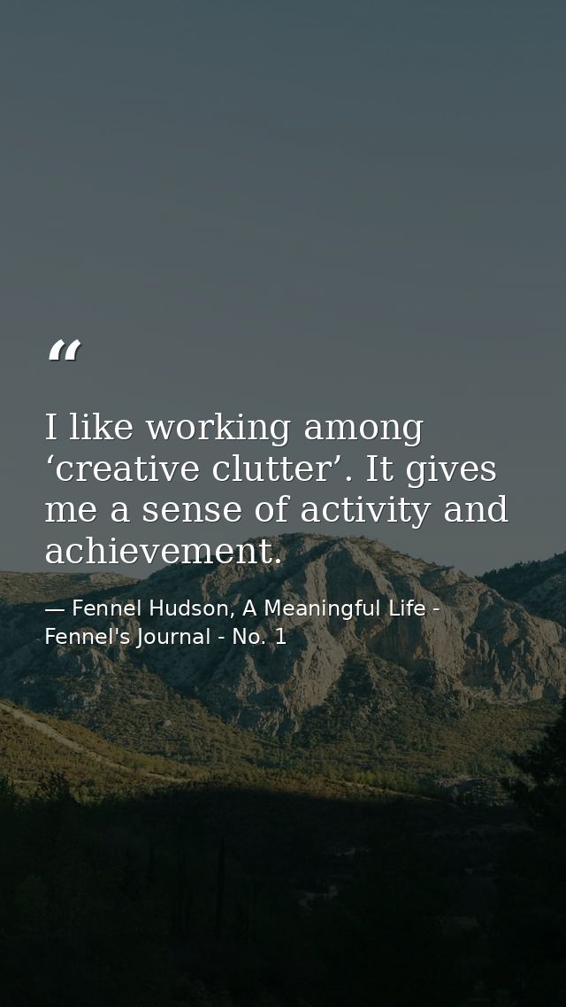 I like working among ‘creative clutter’. It gives me a sense of activity and achievement. — Fennel Hudson, A Meaningful Life - Fennel's Journal - No. 1