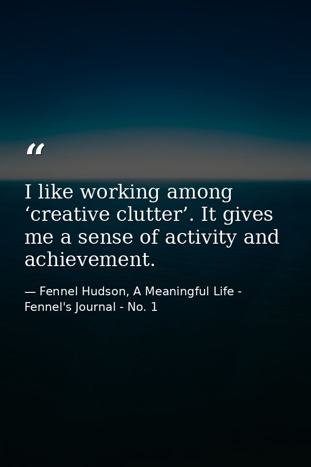 I like working among ‘creative clutter’. It gives me a sense of activity and achievement. — Fennel Hudson, A Meaningful Life - Fennel's Journal - No. 1