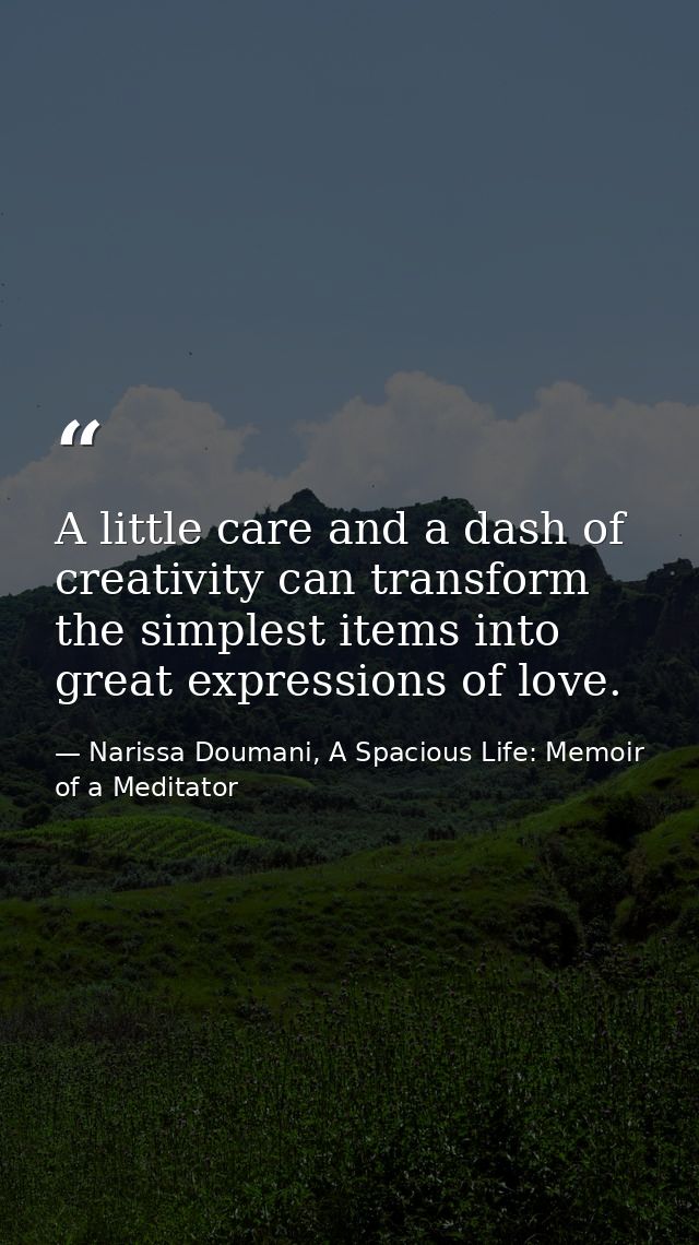 A little care and a dash of creativity can transform the simplest items into great expressions of love. — Narissa Doumani, A Spacious Life: Memoir of a Meditator