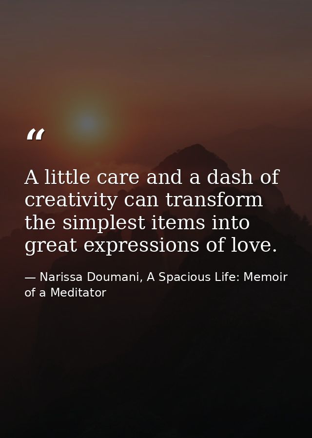 A little care and a dash of creativity can transform the simplest items into great expressions of love. — Narissa Doumani, A Spacious Life: Memoir of a Meditator