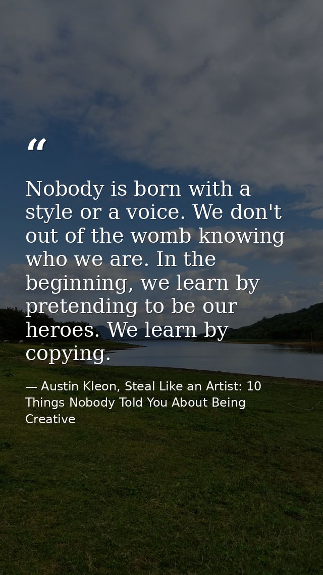 Nobody is born with a style or a voice. We don't out of the womb knowing who we are. In the beginning, we learn by prete — Austin Kleon, Steal Like an Artist: 10 Things Nobody Told You About Being Creative
