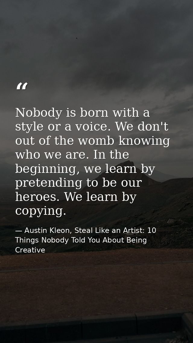 Nobody is born with a style or a voice. We don't out of the womb knowing who we are. In the beginning, we learn by prete — Austin Kleon, Steal Like an Artist: 10 Things Nobody Told You About Being Creative