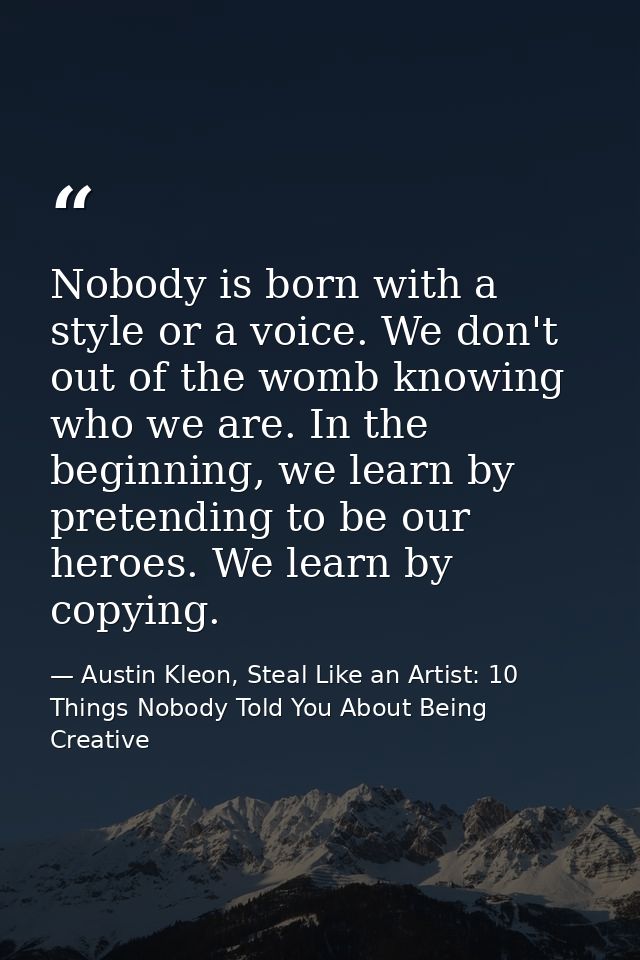 Nobody is born with a style or a voice. We don't out of the womb knowing who we are. In the beginning, we learn by prete — Austin Kleon, Steal Like an Artist: 10 Things Nobody Told You About Being Creative